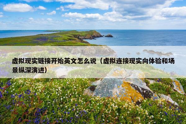 虚拟现实链接开始英文怎么说（虚拟连接现实向体验和场景纵深演进）