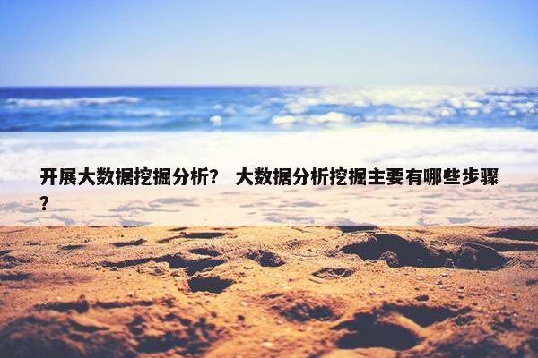 开展大数据挖掘分析？ 大数据分析挖掘主要有哪些步骤？