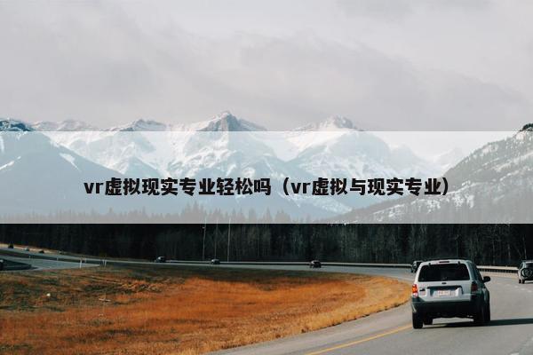 vr虚拟现实专业轻松吗（vr虚拟与现实专业）