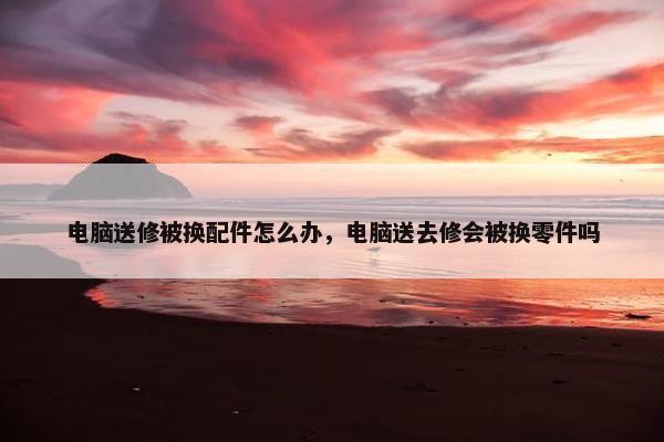 电脑送修被换配件怎么办，电脑送去修会被换零件吗