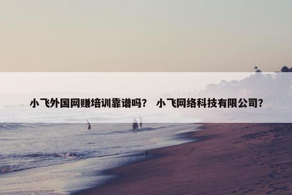 小飞外国网赚培训靠谱吗？ 小飞网络科技有限公司？