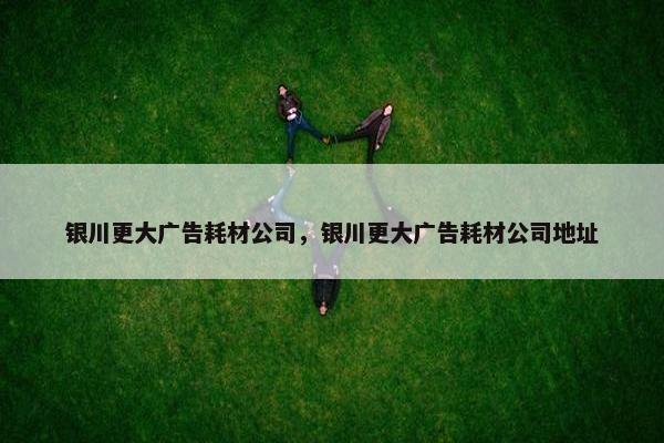 银川更大广告耗材公司，银川更大广告耗材公司地址