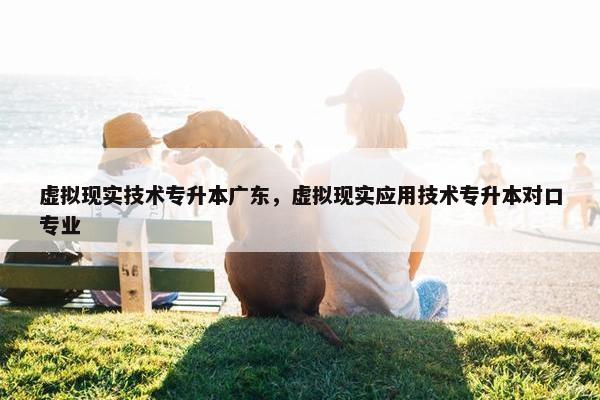 虚拟现实技术专升本广东，虚拟现实应用技术专升本对口专业