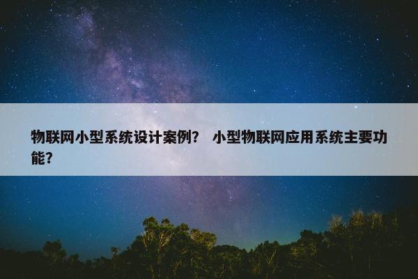 物联网小型系统设计案例？ 小型物联网应用系统主要功能？