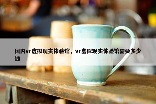 国内vr虚拟现实体验馆，vr虚拟现实体验馆需要多少钱