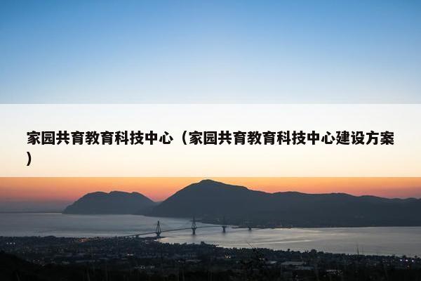 家园共育教育科技中心（家园共育教育科技中心建设方案）