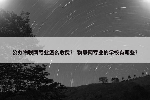 公办物联网专业怎么收费？ 物联网专业的学校有哪些？