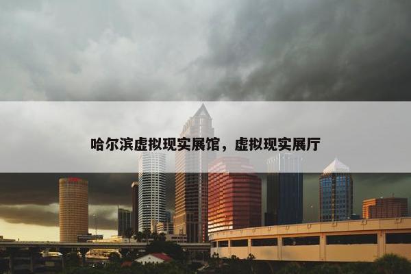 哈尔滨虚拟现实展馆，虚拟现实展厅