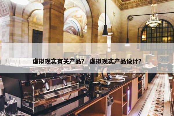 虚拟现实有关产品？ 虚拟现实产品设计？