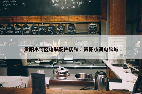 贵阳小河区电脑配件店铺，贵阳小河电脑城