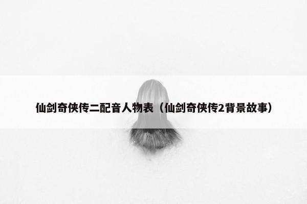 仙剑奇侠传二配音人物表（仙剑奇侠传2背景故事）