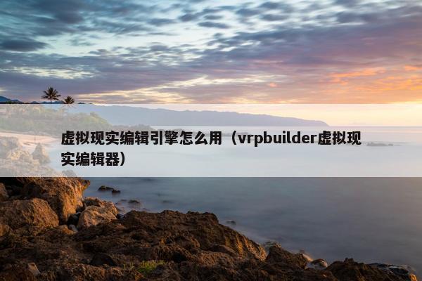虚拟现实编辑引擎怎么用（vrpbuilder虚拟现实编辑器）