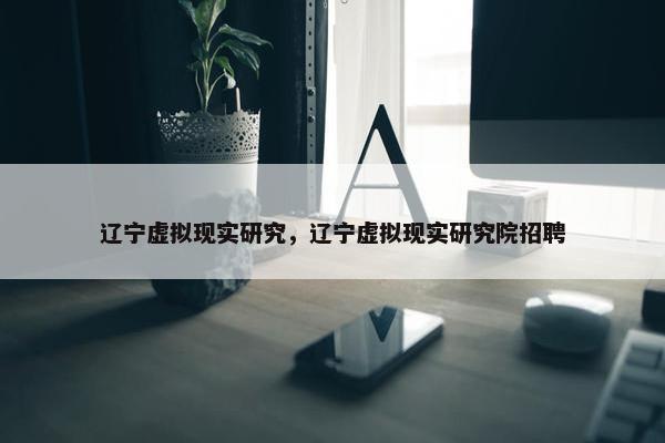 辽宁虚拟现实研究，辽宁虚拟现实研究院招聘