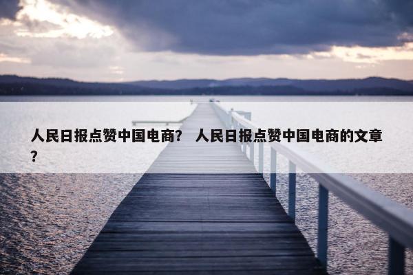 人民日报点赞中国电商？ 人民日报点赞中国电商的文章？
