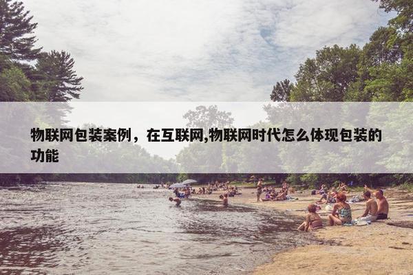 物联网包装案例，在互联网,物联网时代怎么体现包装的功能