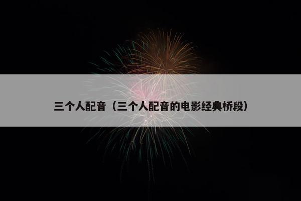 三个人配音（三个人配音的电影经典桥段）