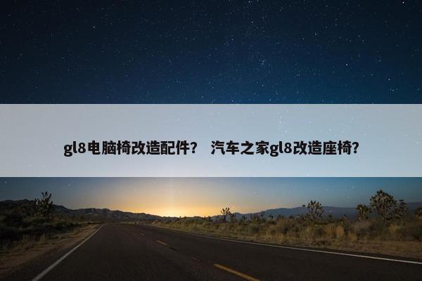 gl8电脑椅改造配件? 汽车之家gl8改造座椅? gl8电脑椅改造配件? 汽车之家gl8改造座椅?