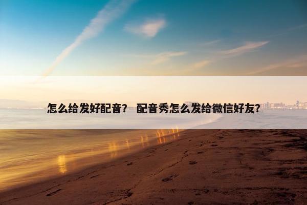 怎么给发好配音？ 配音秀怎么发给微信好友？