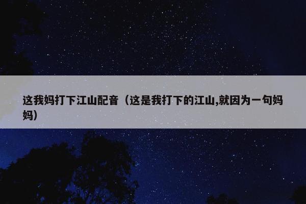 这我妈打下江山配音（这是我打下的江山,就因为一句妈妈）