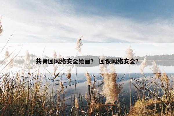 共青团网络安全绘画？ 团课网络安全？
