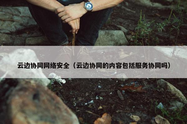 云边协同网络安全（云边协同的内容包括服务协同吗）