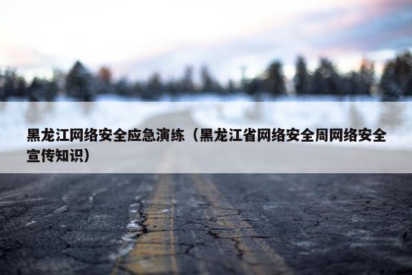 黑龙江网络安全应急演练（黑龙江省网络安全周网络安全宣传知识）