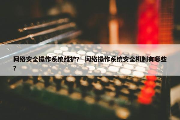 网络安全操作系统维护？ 网络操作系统安全机制有哪些？