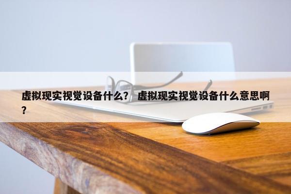 虚拟现实视觉设备什么？ 虚拟现实视觉设备什么意思啊？