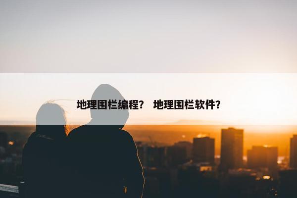 地理围栏编程？ 地理围栏软件？