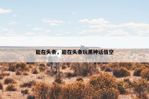 能在头条，能在头条玩黑神话悟空