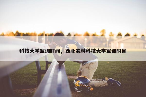科技大学军训时间，西北农林科技大学军训时间