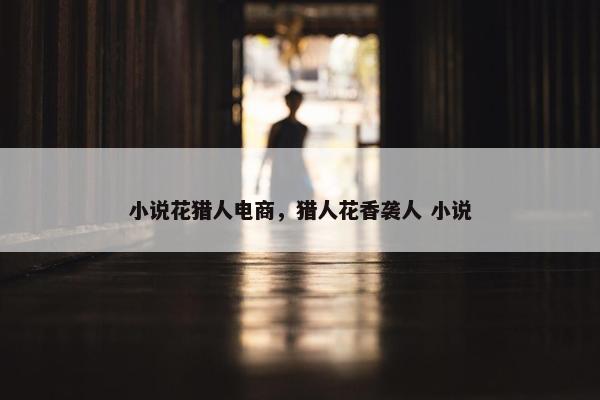 小说花猎人电商，猎人花香袭人 小说