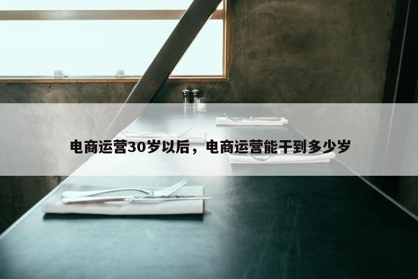 电商运营30岁以后，电商运营能干到多少岁