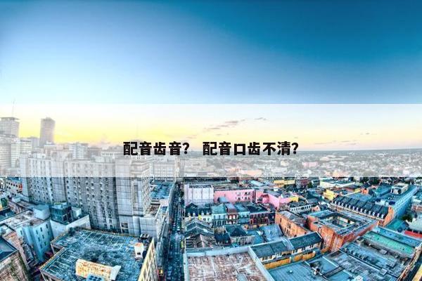 配音齿音？ 配音口齿不清？