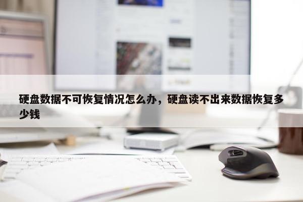 硬盘数据不可恢复情况怎么办，硬盘读不出来数据恢复多少钱