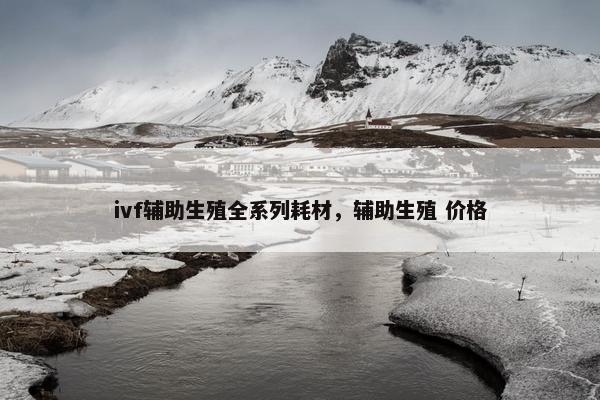 ivf辅助生殖全系列耗材，辅助生殖 价格