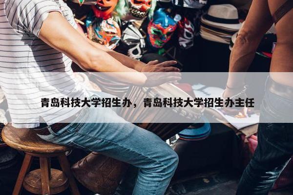 青岛科技大学招生办，青岛科技大学招生办主任