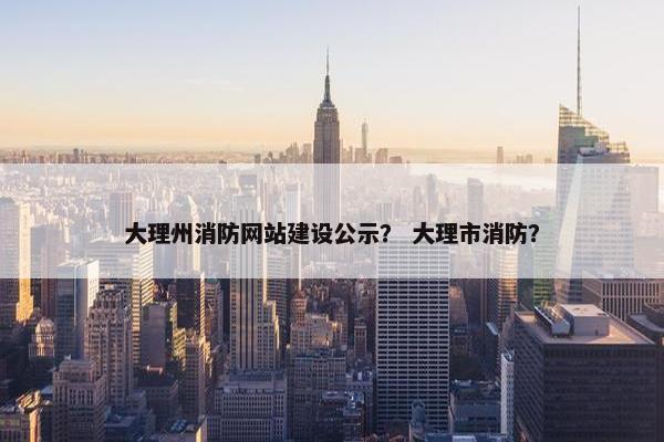大理州消防网站建设公示？ 大理市消防？