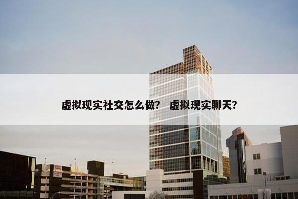 虚拟现实社交怎么做？ 虚拟现实聊天？