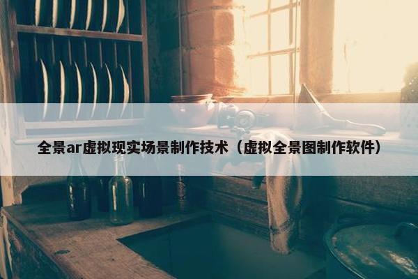 全景ar虚拟现实场景制作技术（虚拟全景图制作软件）