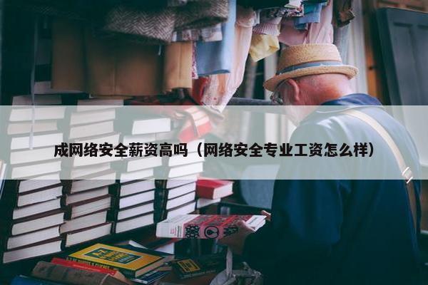 成网络安全薪资高吗（网络安全专业工资怎么样）