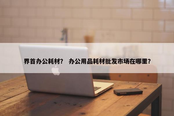 界首办公耗材？ 办公用品耗材批发市场在哪里？