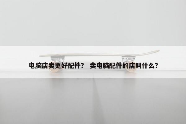 电脑店卖更好配件？ 卖电脑配件的店叫什么？