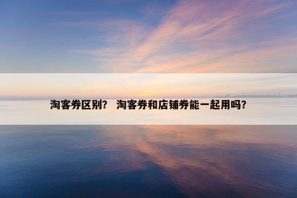 淘客券区别？ 淘客券和店铺券能一起用吗？