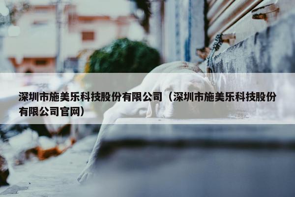 深圳市施美乐科技股份有限公司（深圳市施美乐科技股份有限公司官网）