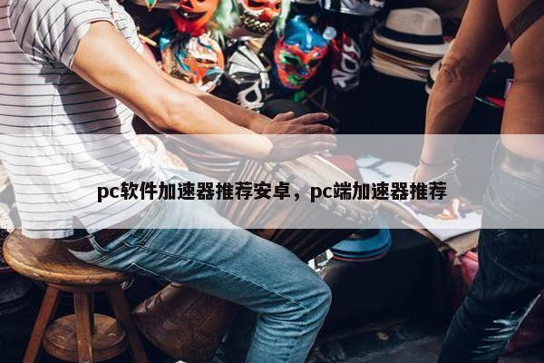 pc软件加速器推荐安卓，pc端加速器推荐