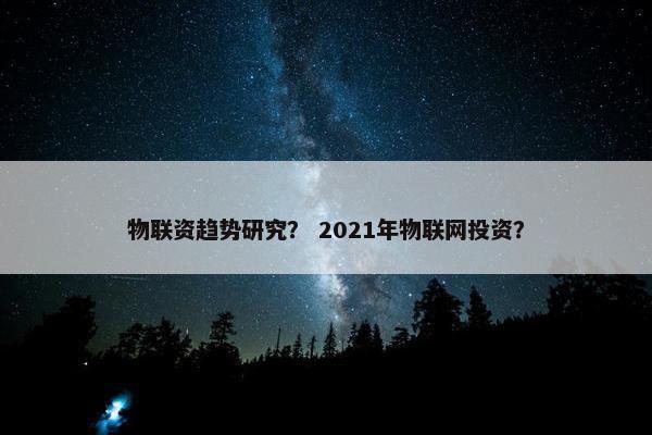 物联资趋势研究？ 2021年物联网投资？