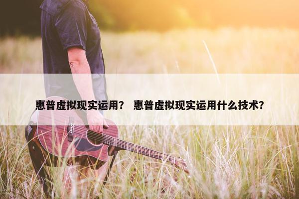 惠普虚拟现实运用？ 惠普虚拟现实运用什么技术？