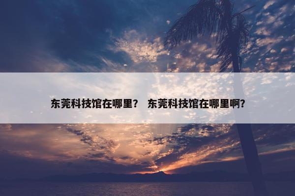东莞科技馆在哪里？ 东莞科技馆在哪里啊？