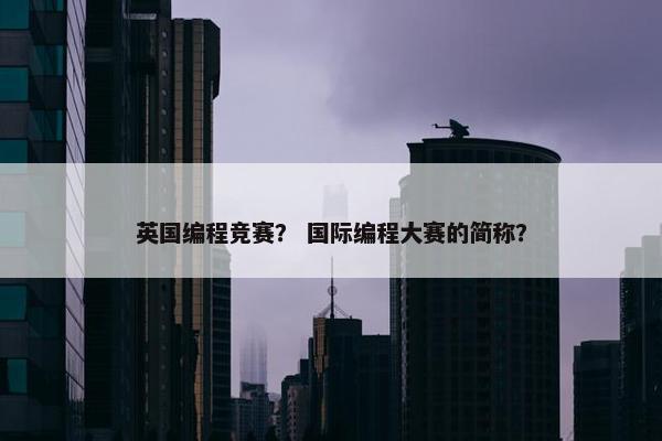 英国编程竞赛？ 国际编程大赛的简称？